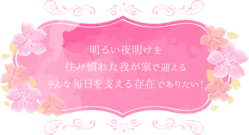 明るい夜明けを住み慣れた我が家で迎えるそんな毎日を支える存在でありたい！