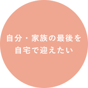 自分・家族の最後を 自宅で迎えたい